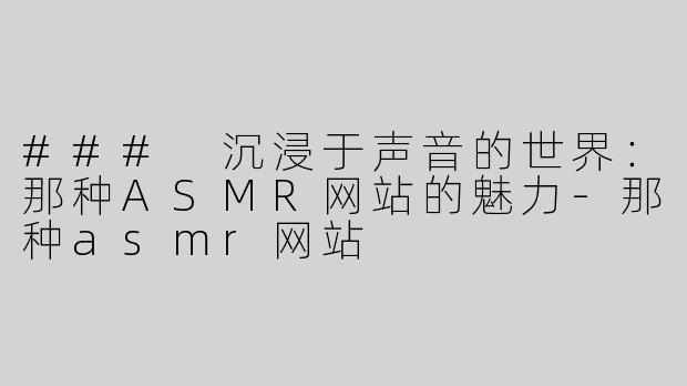 ### 沉浸于声音的世界：那种ASMR网站的魅力-那种asmr网站