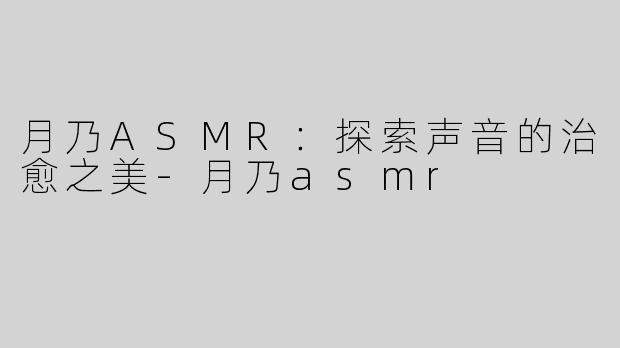 月乃ASMR：探索声音的治愈之美-月乃asmr