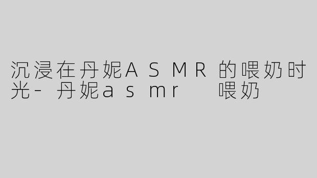 沉浸在丹妮ASMR的喂奶时光-丹妮asmr 喂奶