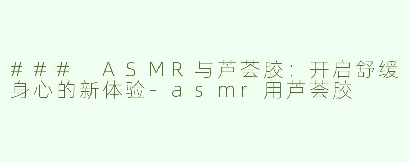 ### ASMR与芦荟胶：开启舒缓身心的新体验-asmr用芦荟胶