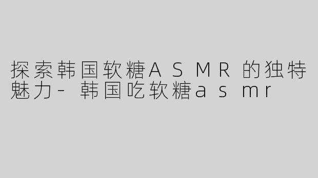 探索韩国软糖ASMR的独特魅力-韩国吃软糖asmr