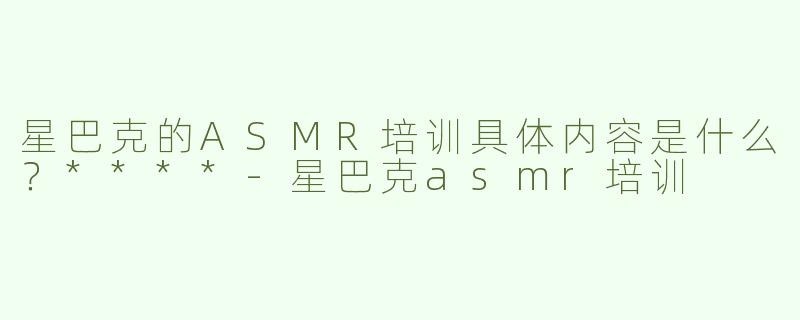 星巴克的ASMR培训具体内容是什么？****