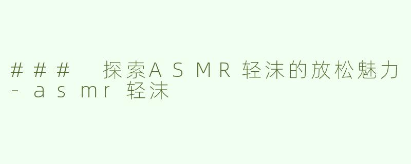 ### 探索ASMR轻沫的放松魅力-asmr轻沫