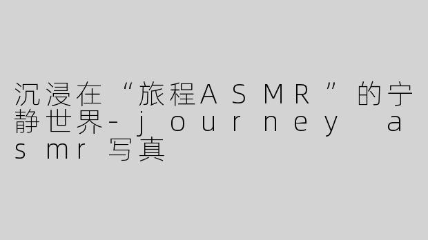 沉浸在“旅程ASMR”的宁静世界-journey asmr写真