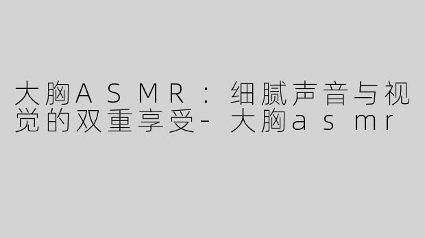 大胸ASMR：细腻声音与视觉的双重享受-大胸asmr