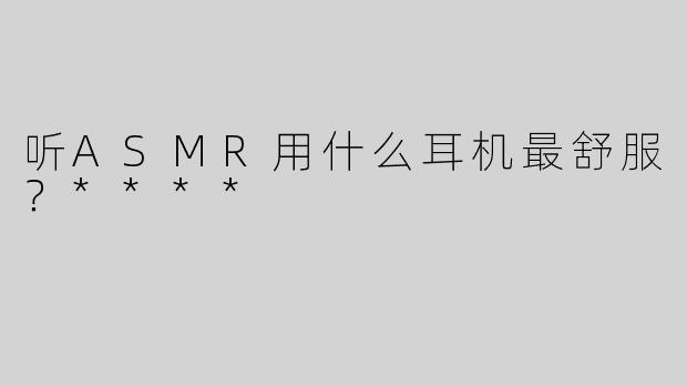 听ASMR用什么耳机最舒服？****