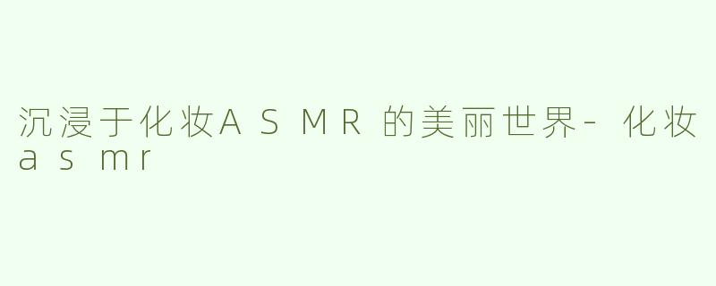 沉浸于化妆ASMR的美丽世界-化妆asmr