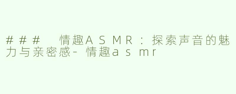 ### 情趣ASMR：探索声音的魅力与亲密感-情趣asmr