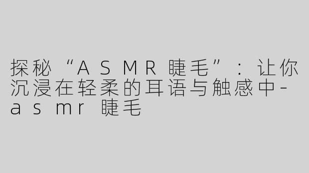 探秘“ASMR睫毛”：让你沉浸在轻柔的耳语与触感中-asmr睫毛