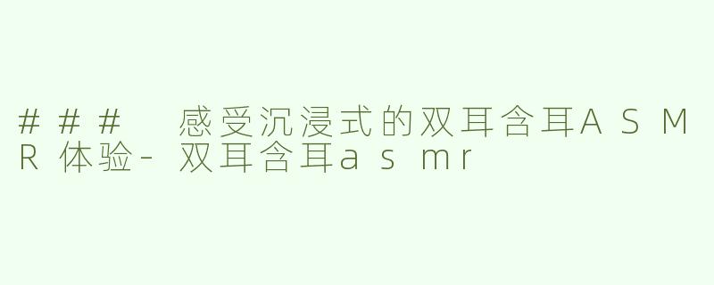 ### 感受沉浸式的双耳含耳ASMR体验-双耳含耳asmr