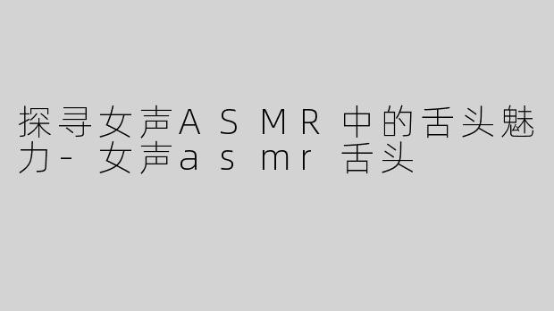 探寻女声ASMR中的舌头魅力-女声asmr舌头