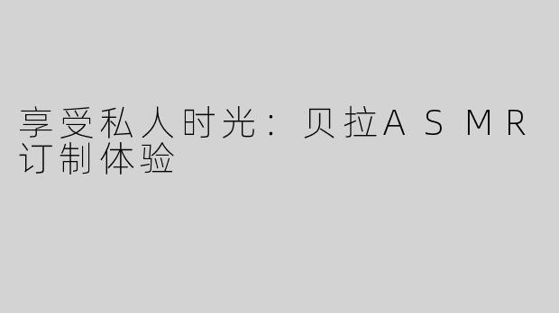 享受私人时光：贝拉ASMR订制体验