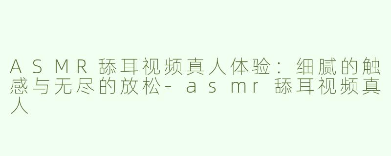 ASMR舔耳视频真人体验：细腻的触感与无尽的放松-asmr舔耳视频真人