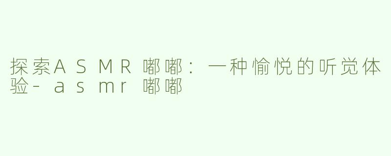 探索ASMR嘟嘟：一种愉悦的听觉体验-asmr嘟嘟