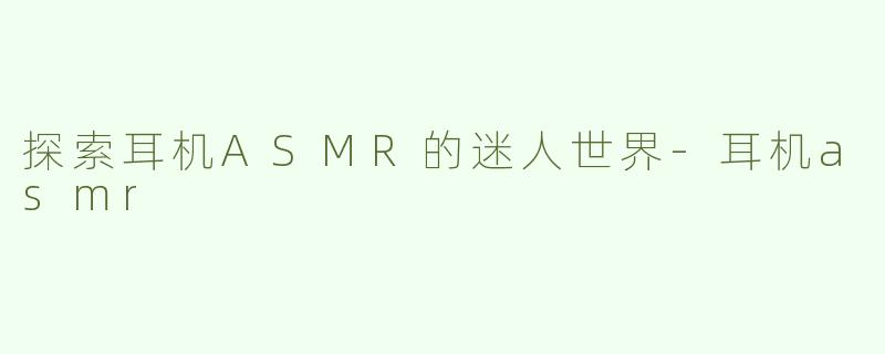 探索耳机ASMR的迷人世界-耳机asmr