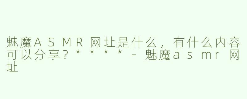 魅魔ASMR网址是什么，有什么内容可以分享？****