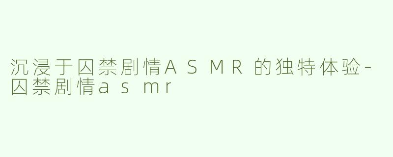 沉浸于囚禁剧情ASMR的独特体验-囚禁剧情asmr