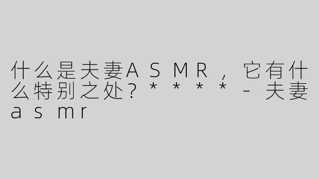 什么是夫妻ASMR，它有什么特别之处？****