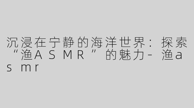 沉浸在宁静的海洋世界:探索“渔ASMR”的魅力-渔asmr