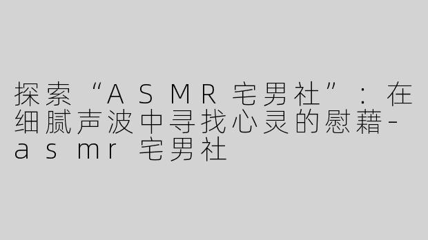 探索“ASMR宅男社”：在细腻声波中寻找心灵的慰藉