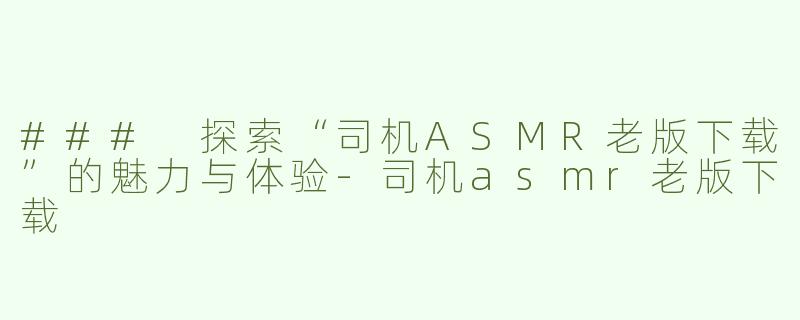 ### 探索“司机ASMR老版下载”的魅力与体验-司机asmr老版下载