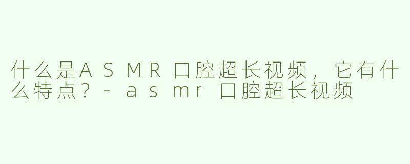 什么是ASMR口腔超长视频，它有什么特点？