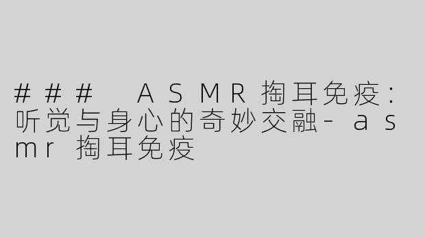 ### ASMR掏耳免疫：听觉与身心的奇妙交融-asmr掏耳免疫