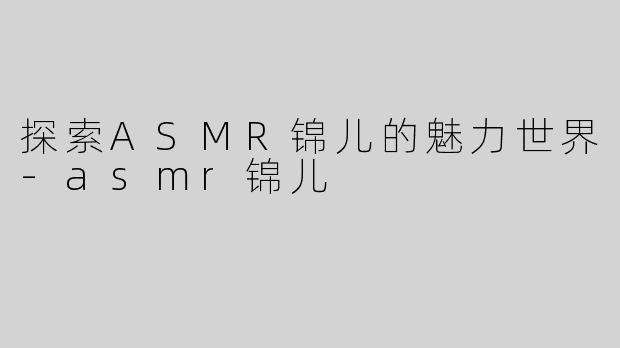 探索ASMR锦儿的魅力世界-asmr锦儿