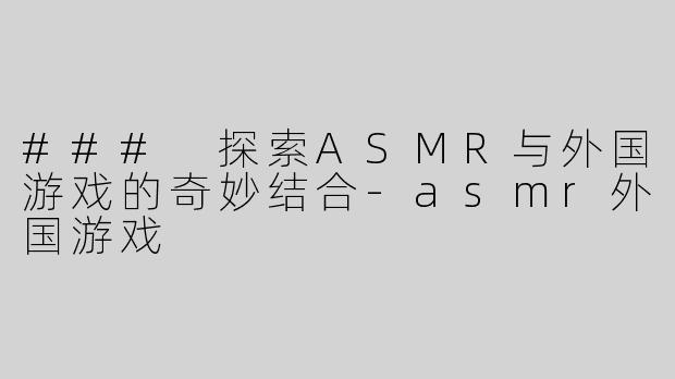 ### 探索ASMR与外国游戏的奇妙结合-asmr外国游戏