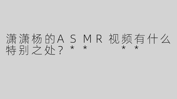 潇潇杨的ASMR视频有什么特别之处？**  **
