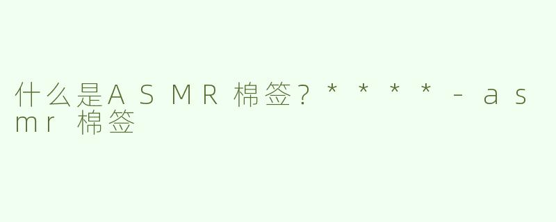 什么是ASMR棉签？****-asmr棉签