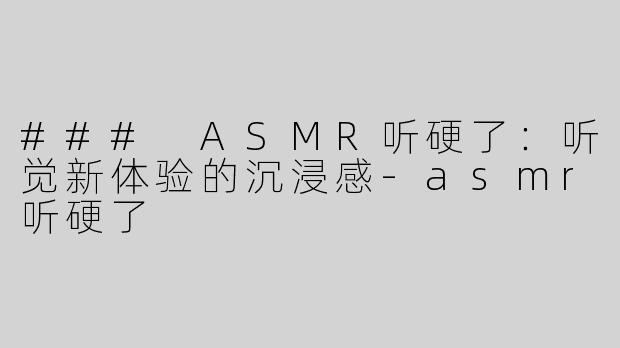 ### ASMR听硬了：听觉新体验的沉浸感-asmr听硬了