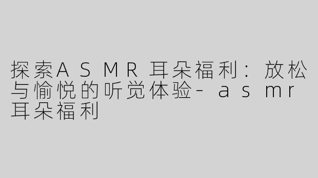 探索ASMR耳朵福利：放松与愉悦的听觉体验-asmr耳朵福利