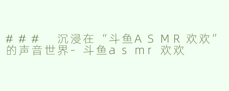 ### 沉浸在“斗鱼ASMR欢欢”的声音世界-斗鱼asmr欢欢