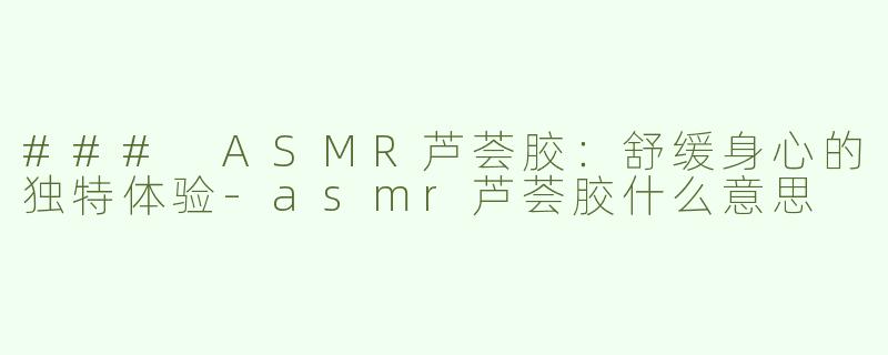 ### ASMR芦荟胶：舒缓身心的独特体验-asmr芦荟胶什么意思