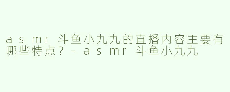 asmr斗鱼小九九的直播内容主要有哪些特点？