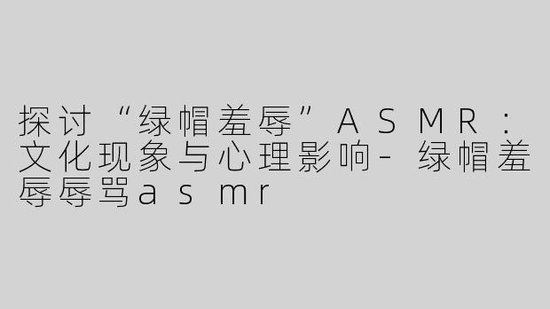 探讨“绿帽羞辱”ASMR：文化现象与心理影响-绿帽羞辱辱骂asmr