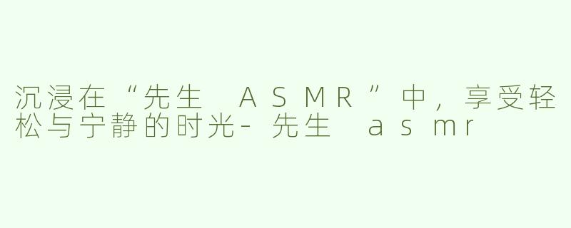 沉浸在“先生 ASMR”中，享受轻松与宁静的时光-先生 asmr