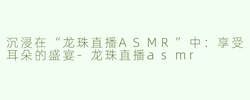 沉浸在“龙珠直播ASMR”中：享受耳朵的盛宴