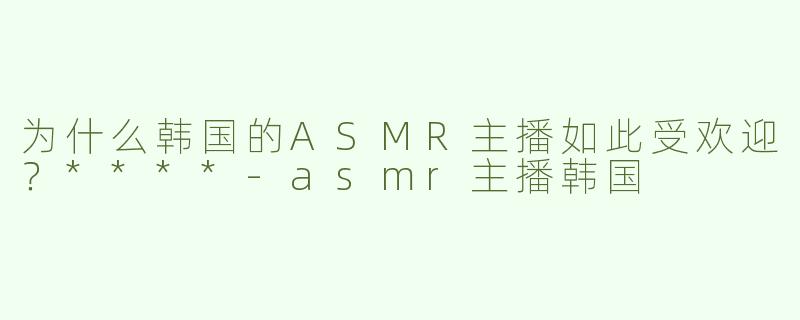 为什么韩国的ASMR主播如此受欢迎？****