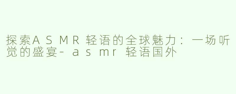 探索ASMR轻语的全球魅力：一场听觉的盛宴-asmr轻语国外
