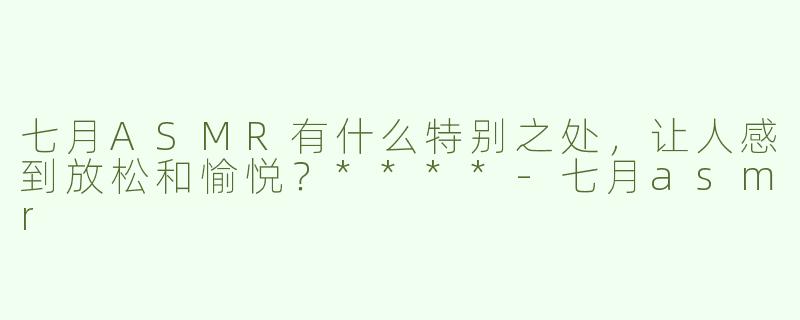 七月ASMR有什么特别之处，让人感到放松和愉悦？****
