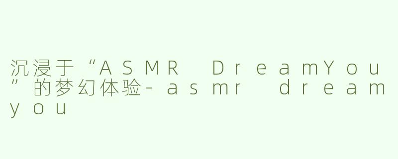 沉浸于“ASMR DreamYou”的梦幻体验-asmr dreamyou