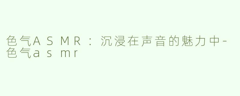 色气ASMR：沉浸在声音的魅力中-色气asmr
