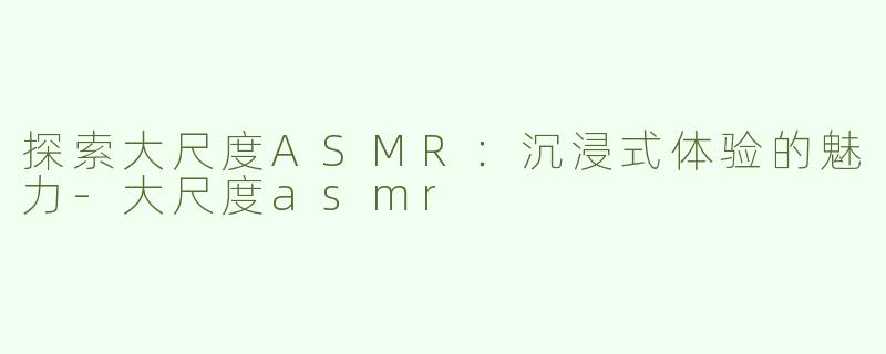 探索大尺度ASMR：沉浸式体验的魅力