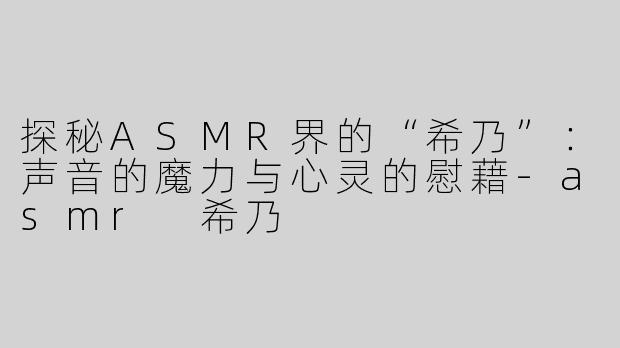 探秘ASMR界的“希乃”：声音的魔力与心灵的慰藉-asmr 希乃