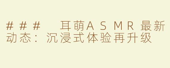### 耳萌ASMR最新动态：沉浸式体验再升级