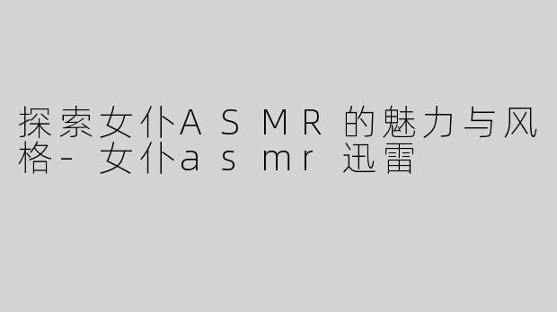 探索女仆ASMR的魅力与风格-女仆asmr迅雷