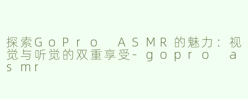 探索GoPro ASMR的魅力：视觉与听觉的双重享受-gopro asmr