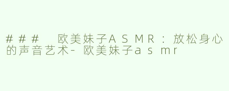 ### 欧美妹子ASMR：放松身心的声音艺术-欧美妹子asmr